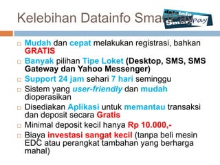 Kelebihan Datainfo SmartPay
   Mudah dan cepat melakukan registrasi, bahkan
    GRATIS
   Banyak pilihan Tipe Loket (Desktop, SMS, SMS
    Gateway dan Yahoo Messenger)
   Support 24 jam sehari 7 hari seminggu
   Sistem yang user-friendly dan mudah
    dioperasikan
   Disediakan Aplikasi untuk memantau transaksi
    dan deposit secara Gratis
   Minimal deposit kecil hanya Rp 10.000,-
   Biaya investasi sangat kecil (tanpa beli mesin
    EDC atau perangkat tambahan yang berharga
    mahal)
 