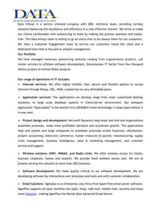 Data Infosys is a service oriented company with 200+ technical team, providing turnkey
solutions balancing the excellence and efficiency in a cost effective manner. We strive to make
our clients comfortable with outsourcing to India by making the process seamless and hassle-
free. The Data Infosys team is willing to go an extra mile to be always there for our customers.
We have a Customer Engagement team to service our customers round the clock and a
dedicated team that is focused on project management.
Our Portfolio
We have managed numerous outsourcing ventures ranging from e-governance projects, call
center services to offshore software development, Educationson IT Sector from few thousand
Dollars project to million Dollar projects.


Our range of operations in IT includes:
 Internet services: We offer highly reliable, fast, secure and flexible options to access
Internet through Dialup, DSL, WAN, Leased line at very affordable plans.

 Application services: The applications we develop range from small customized desktop
solutions; to large scale database systems in Client/Server environment. Our Antispam
application “SpamJadoo” is the world's first LOCKABLE email technology; it stops spam before it
is ever sent.

 Project design and development: Microsoft Dynamics help small and mid-size organizations
automate processes, make more profitable decisions and accelerate growth. The applications
help mid market and large companies to automate processes across financials, distribution,
project accounting, electronic commerce, human resources & payroll, manufacturing, supply
chain management, business intelligence, sales & marketing management, and customer
service and support.

 Wireless solutions (WIFI, WIMAX, and Radio Link): We offer wireless access for hotels,
business corporate, homes and airports. We provide fixed wireless access also. We are at
present serving this solution at more than 200 locations.

 Software development: We make quality critical to our software development. We are
developing software by interactions over processes and tools and with customer collaboration.

 Email Solutions: Xgenplus is an Enterprise class Virus Free Spam Free email server software.
XgenPlus supports all basic facilities like pop3, Imap, web mail, mobile mail, security and many
more features , making XgenPlus the Worlds Most Advanced Email Server.
 