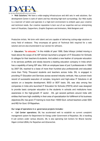  Web Solutions: We have a wide-ranging infrastructure and skill sets in web solutions. Our
development Centre is tank of talent and has vibrating high-tech surroundings. Our Web studio
is a reservoir of talent and operates in a high-tech environment to embark upon your creative
and technical needs. Our creative reputation is born out of our expertise and our enterprising
team of Visualizes, Copywriters, Graphic Engineers and Animators, Web Designers and




Production Artists. We brim with talent and are capable of delivering cutting-edge solutions in
every field of endeavor. They encompass all gamut of Technical Skill required for a web
solution and are also enumerated in our section for software.

 Education: “to educate,” In the middle of year 1999, Data Infosys Limited moving a
head above the scope of its ISP domain launched a program of IT Education for Schools
& collages for their teachers & students. And added a new feather of computer education
in its services portfolio and slowly become a leading education company in India which
has a capability of being ISP also. With an employee base of just 3 professionals in 1999
by 2007 DIL reached to a base of more than hundred plus professionals and educated
more than Thirty Thousand students and teachers across India. DIL is engaged in
providing IT Education and Services across several industry verticals. Has a proven track
record of successful execution of complex, long-term and high-value IT Solutions in all
sectors on a bespoke development, BOO or BOT basis. DIL was also among few
companies in India who launched IT Education for Schools (ITEFS) which was designed
to provide basic computer education to the students in schools and institutions have
awareness in the high-growth IT sector . DIL got several partners around India with
entities that have high credibility in their area of specialization for fulfillment of its business
objectives.DIL has given IT training to more than 15000 Govt. school teachers under SSA
and REI for Govt. Of Rajasthan.

Our range of operations in e- governance projects includes:
    Call Center operations: DIL has accelerated well to establish no current complaint
management system for Department for Energy under Government of Rajasthan. DIL is handling
8 call centers under various discoms. DIL is also operating Call Centers for Bharat Sanchar
Nigam Limited (BSNL) for Rajasthan and Uttaranchal.
 