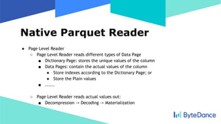Native Parquet Reader
● Page Level Reader
○ Page Level Reader reads different types of Data Page
■ Dictionary Page: stores the unique values of the column
■ Data Pages: contain the actual values of the column
● Store indexes according to the Dictionary Page; or
● Store the Plain values
■ ......
○ Page Level Reader reads actual values out:
■ Decompression -> Decoding -> Materialization
 