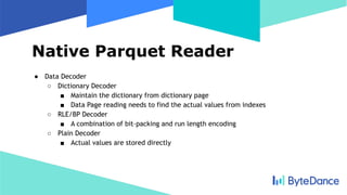 Native Parquet Reader
● Data Decoder
○ Dictionary Decoder
■ Maintain the dictionary from dictionary page
■ Data Page reading needs to find the actual values from indexes
○ RLE/BP Decoder
■ A combination of bit-packing and run length encoding
○ Plain Decoder
■ Actual values are stored directly
 
