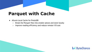 Parquet with Cache
● Alluxio Local Cache for PrestoDB
○ Break the Parquet files into smaller pieces and store locally
○ Improve reading efficiency and reduce remote I/O cost
 