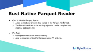 Rust Native Parquet Reader
● What is a Native Parquet Reader?
○ A tool to read and process data stored in the Parquet file format.
○ The Reader is written in native languages and can be compiled into
machine codes directly.
● Why Rust?
○ Good performance and memory safety
○ Able to integrate with other language using FFI and etc.
 