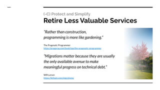 (-C) Protect and Simplify
Retire Less Valuable Services
“Rather than construction,
programming is more like gardening.”
The Pragmatic Programmer
https://pragprog.com/book/tpp/the-pragmatic-programmer
“Migrations matter because they are usually
the only available avenue to make
meaningful progress on technical debt.”
Will Larson
https://lethain.com/migrations/
 