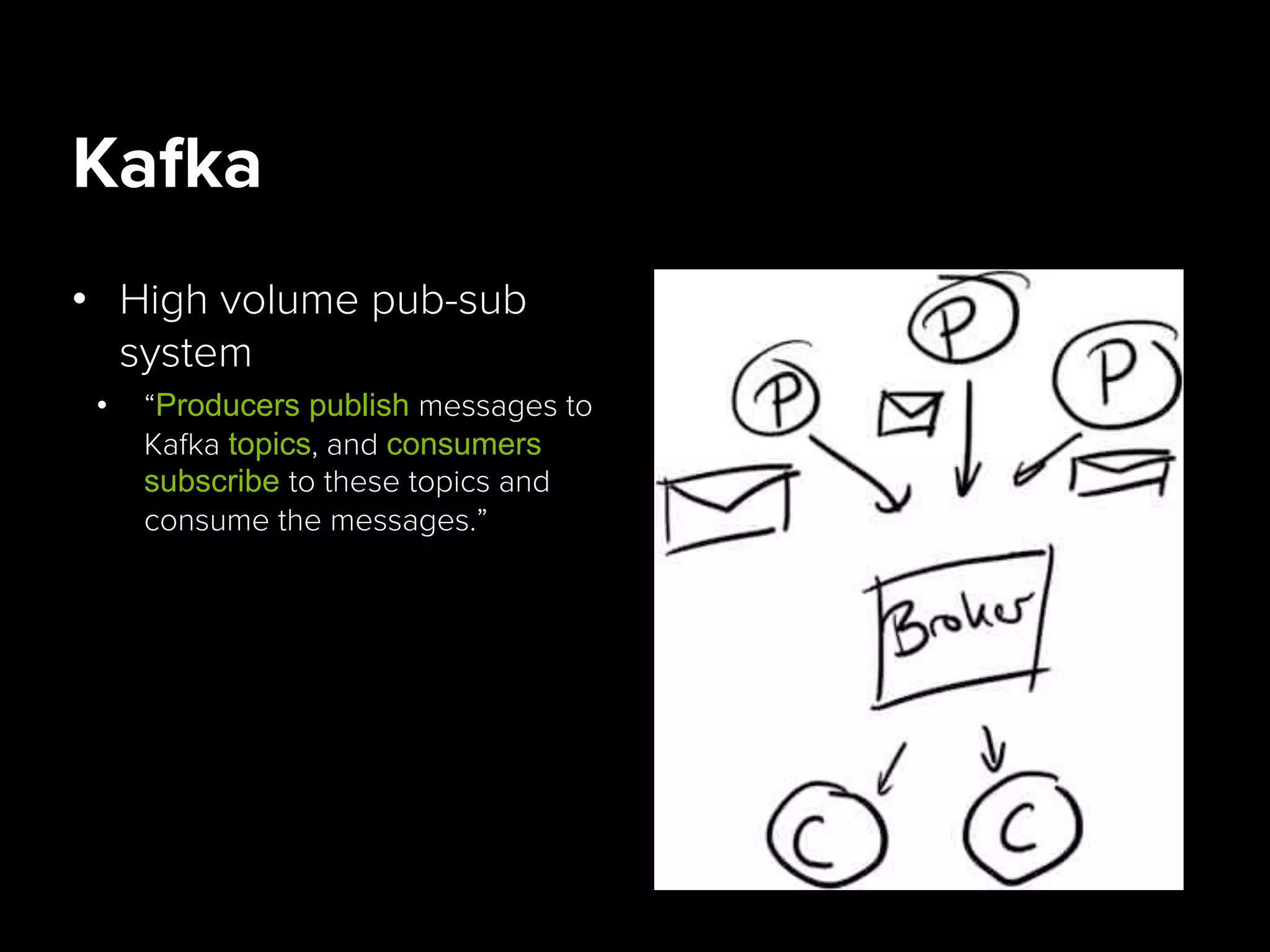 Kafka
•  High volume pub-sub
system
•  “Producers publish messages to
Kafka topics, and consumers
subscribe to these topics and
consume the messages.”
 