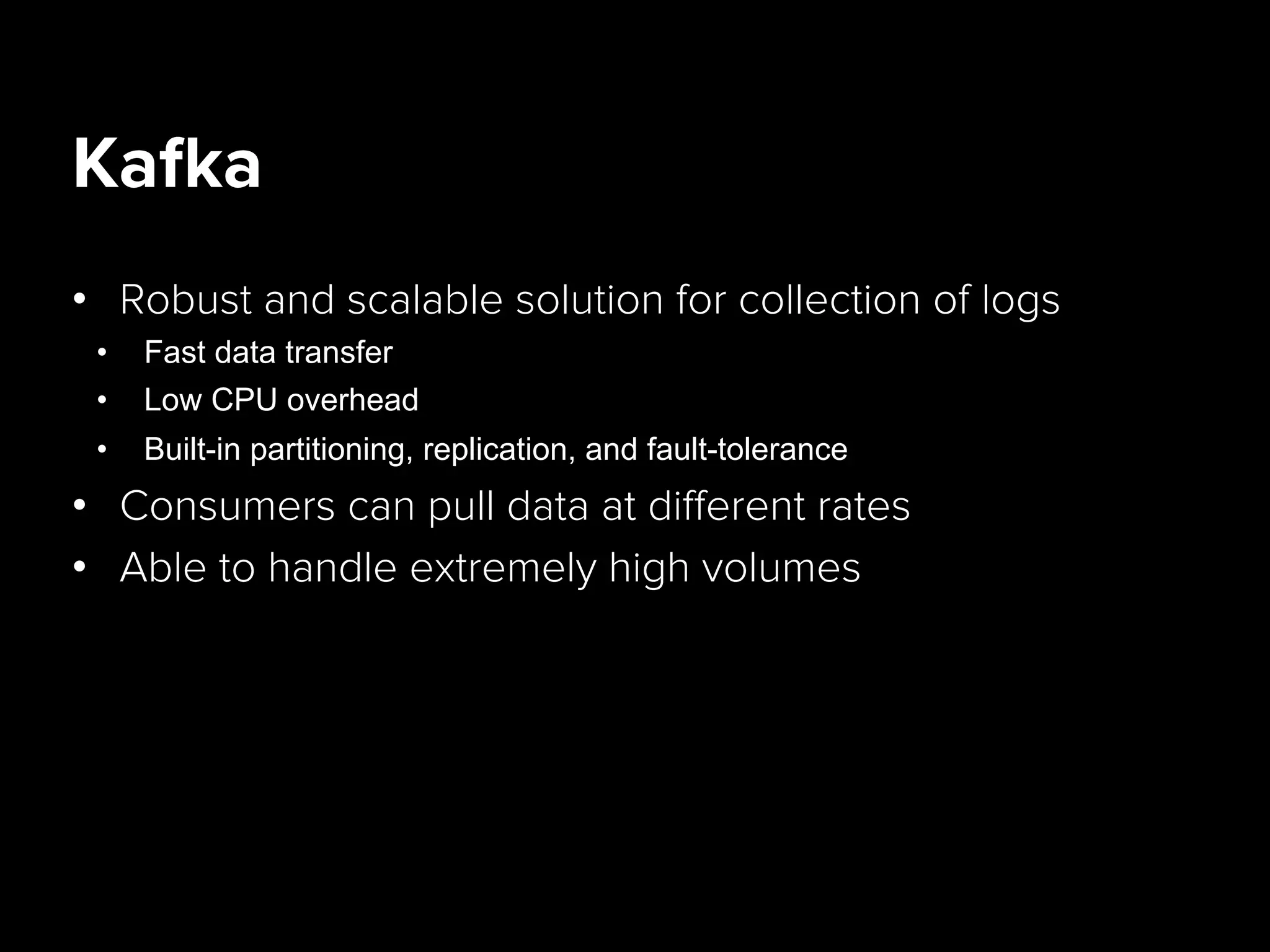 Kafka
•  Robust and scalable solution for collection of logs
•  Fast data transfer
•  Low CPU overhead
•  Built-in partitioning, replication, and fault-tolerance
•  Consumers can pull data at diﬀerent rates
•  Able to handle extremely high volumes
 