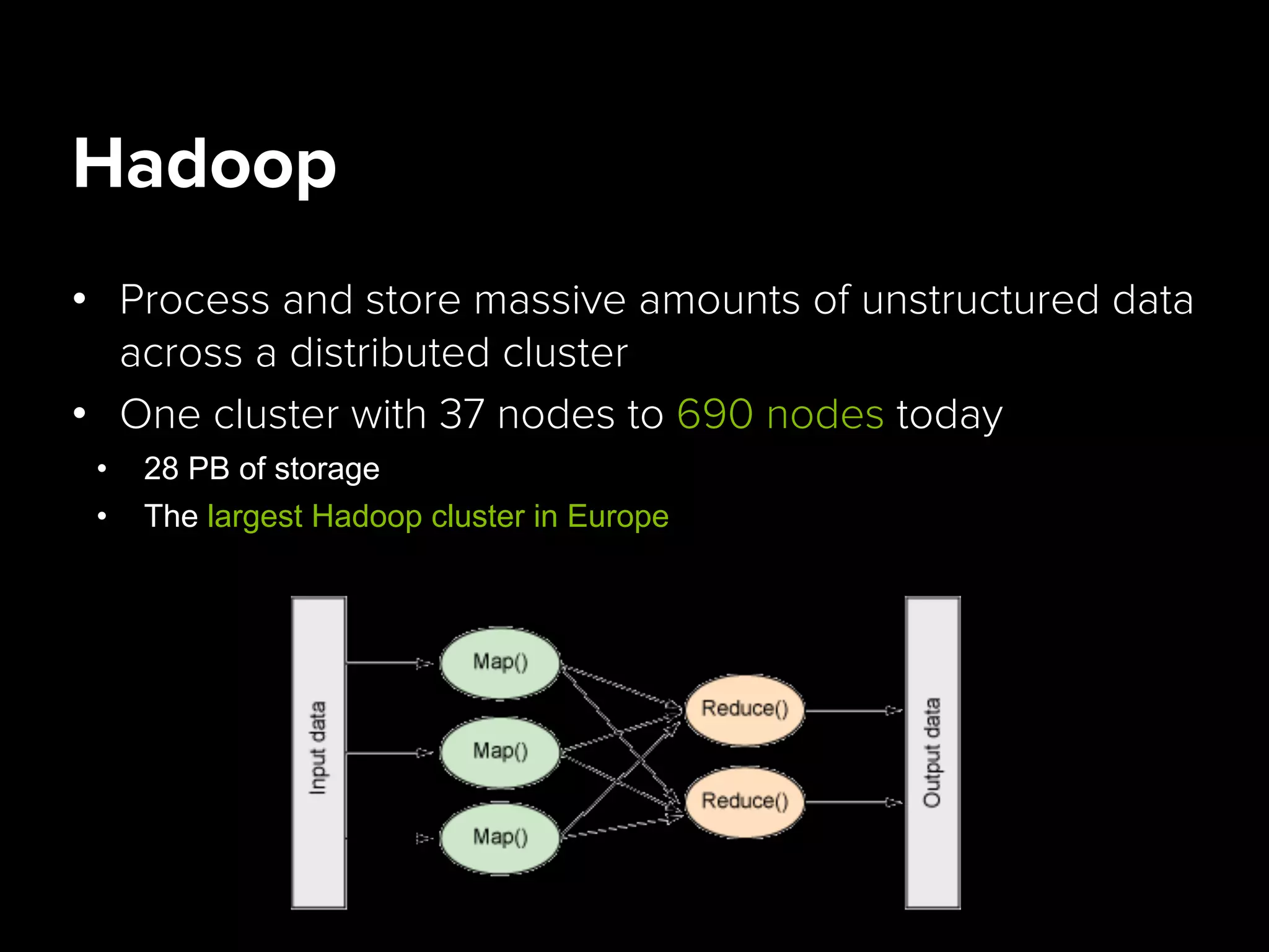 Hadoop
•  Process and store massive amounts of unstructured data
across a distributed cluster
•  One cluster with 37 nodes to 690 nodes today
•  28 PB of storage
•  The largest Hadoop cluster in Europe
 