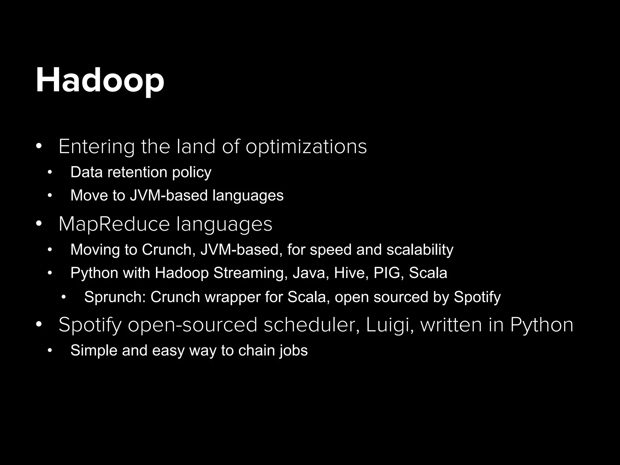 Hadoop
•  Entering the land of optimizations
•  Data retention policy
•  Move to JVM-based languages
•  MapReduce languages
•  Moving to Crunch, JVM-based, for speed and scalability
•  Python with Hadoop Streaming, Java, Hive, PIG, Scala
•  Sprunch: Crunch wrapper for Scala, open sourced by Spotify
•  Spotify open-sourced scheduler, Luigi, written in Python
•  Simple and easy way to chain jobs
 