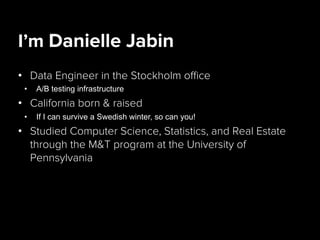 I’m Danielle Jabin
•  Data Engineer in the Stockholm oﬃce
•  A/B testing infrastructure
•  California born & raised
•  If I can survive a Swedish winter, so can you!
•  Studied Computer Science, Statistics, and Real Estate
through the M&T program at the University of
Pennsylvania
 