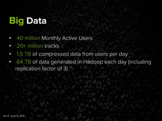 Big Data
•  40 million Monthly Active Users
•  20+ million tracks
•  1.5 TB of compressed data from users per day
•  64 TB of data generated in Hadoop each day (including
replication factor of 3)
As of June 9, 2014	
  
 