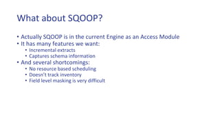 What about SQOOP?
• Actually SQOOP is in the current Engine as an Access Module
• It has many features we want:
• Incremental extracts
• Captures schema information
• And several shortcomings:
• No resource based scheduling
• Doesn’t track inventory
• Field level masking is very difficult
 