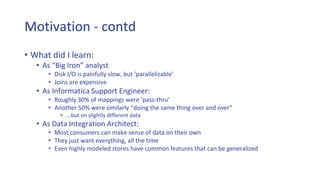 Motivation - contd
• What did I learn:
• As “Big Iron” analyst
• Disk I/O is painfully slow, but ’parallelizable’
• Joins are expensive
• As Informatica Support Engineer:
• Roughly 30% of mappings were ‘pass-thru’
• Another 50% were similarly “doing the same thing over and over”
• ...but on slightly different data
• As Data Integration Architect:
• Most consumers can make sense of data on their own
• They just want everything, all the time
• Even highly modeled stores have common features that can be generalized
 