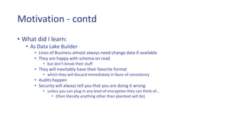 Motivation - contd
• What did I learn:
• As Data Lake Builder
• Lines of Business almost always need change data if available
• They are happy with schema on read
• but don’t break their stuff
• They will inevitably have their favorite format
• which they will discard immediately in favor of consistency
• Audits happen
• Security will always tell you that you are doing it wrong
• unless you can plug in any level of encryption they can think of…
• (then literally anything other than plaintext will do)
 