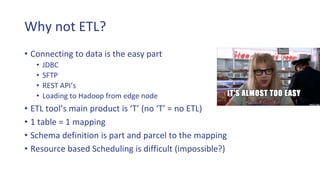 Why not ETL?
• Connecting to data is the easy part
• JDBC
• SFTP
• REST API’s
• Loading to Hadoop from edge node
• ETL tool’s main product is ‘T’ (no ‘T’ = no ETL)
• 1 table = 1 mapping
• Schema definition is part and parcel to the mapping
• Resource based Scheduling is difficult (impossible?)
 