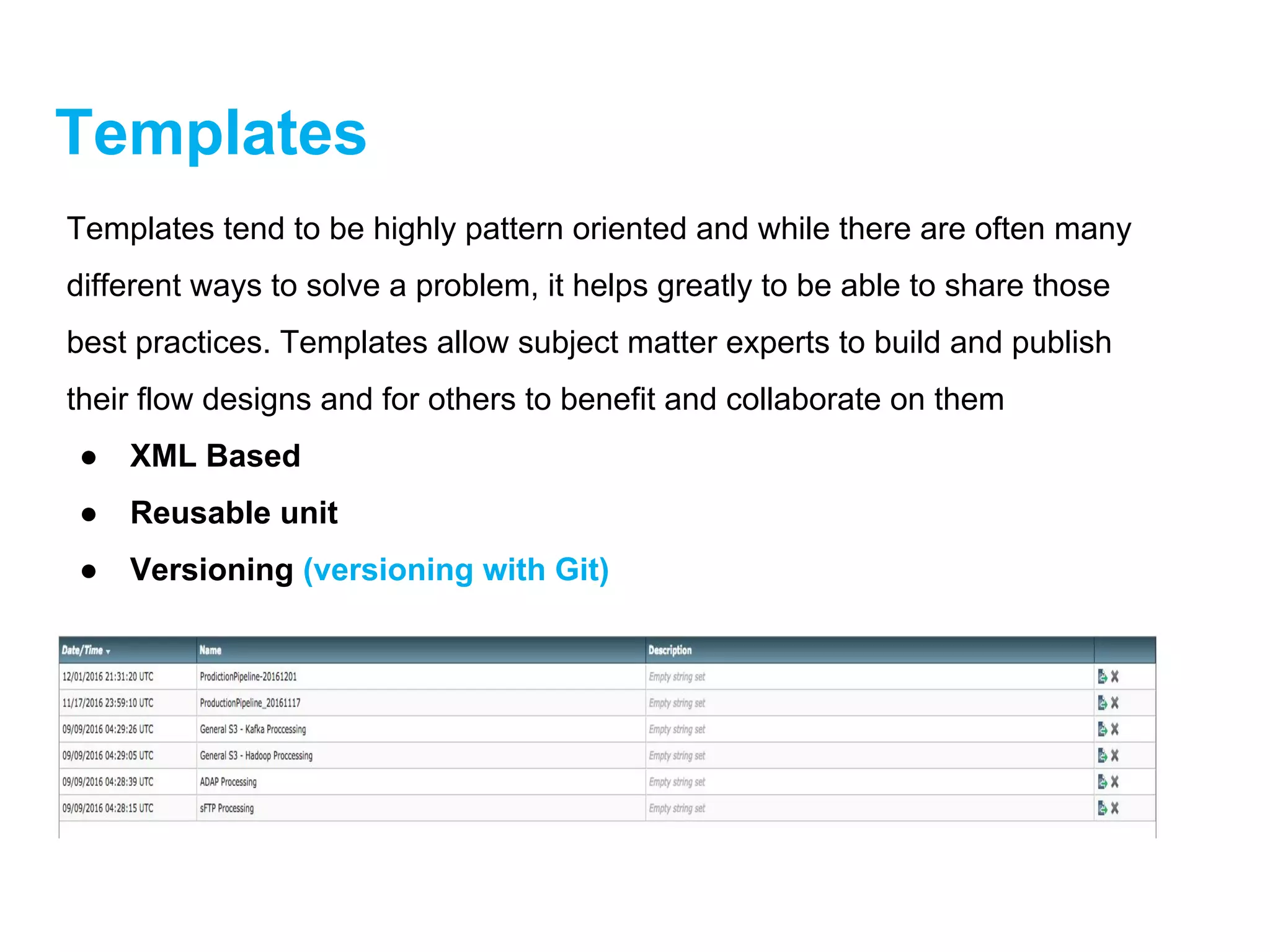 Templates
Templates tend to be highly pattern oriented and while there are often many
different ways to solve a problem, it helps greatly to be able to share those
best practices. Templates allow subject matter experts to build and publish
their flow designs and for others to benefit and collaborate on them
● XML Based
● Reusable unit
● Versioning (versioning with Git)
 