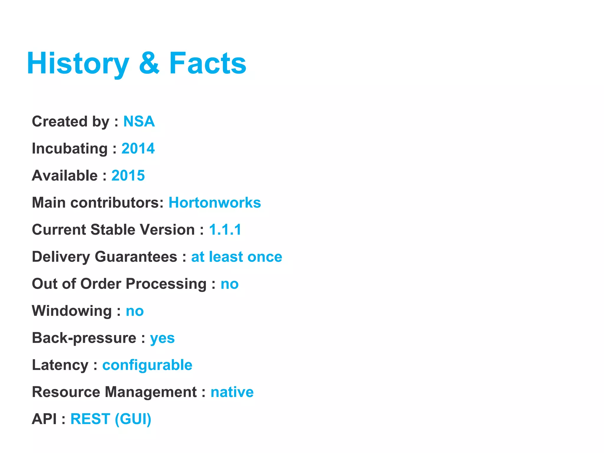 History & Facts
Created by : NSA
Incubating : 2014
Available : 2015
Main contributors: Hortonworks
Current Stable Version : 1.1.1
Delivery Guarantees : at least once
Out of Order Processing : no
Windowing : no
Back-pressure : yes
Latency : configurable
Resource Management : native
API : REST (GUI)
 