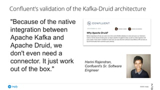 ©2023, Imply 70
Conﬂuent’s validation of the Kafka-Druid architecture
7
0
"Because of the native
integration between
Apache Kafka and
Apache Druid, we
don't even need a
connector. It just work
out of the box."
Harini Rajendran,
Confluent's Sr. Software
Engineer
 