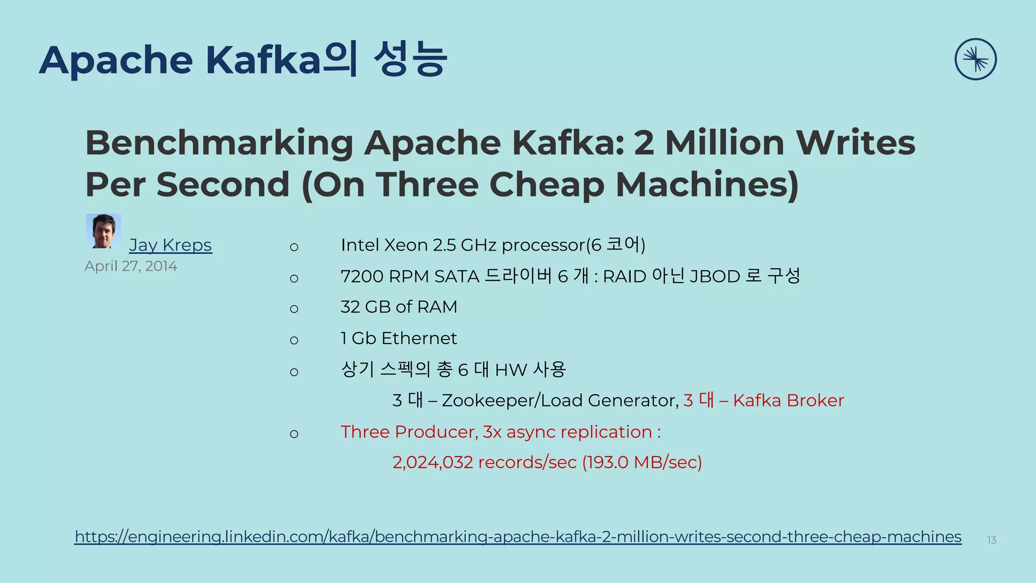 Apache Kafka의 성능
13
https://engineering.linkedin.com/kafka/benchmarking-apache-kafka-2-million-writes-second-three-cheap-machines
Benchmarking Apache Kafka: 2 Million Writes
Per Second (On Three Cheap Machines)
Jay Kreps
April 27, 2014
o Intel Xeon 2.5 GHz processor(6 코어)
o 7200 RPM SATA 드라이버 6 개 : RAID 아닌 JBOD 로 구성
o 32 GB of RAM
o 1 Gb Ethernet
o 상기 스펙의 총 6 대 HW 사용
3 대 – Zookeeper/Load Generator, 3 대 – Kafka Broker
o Three Producer, 3x async replication :
2,024,032 records/sec (193.0 MB/sec)
 