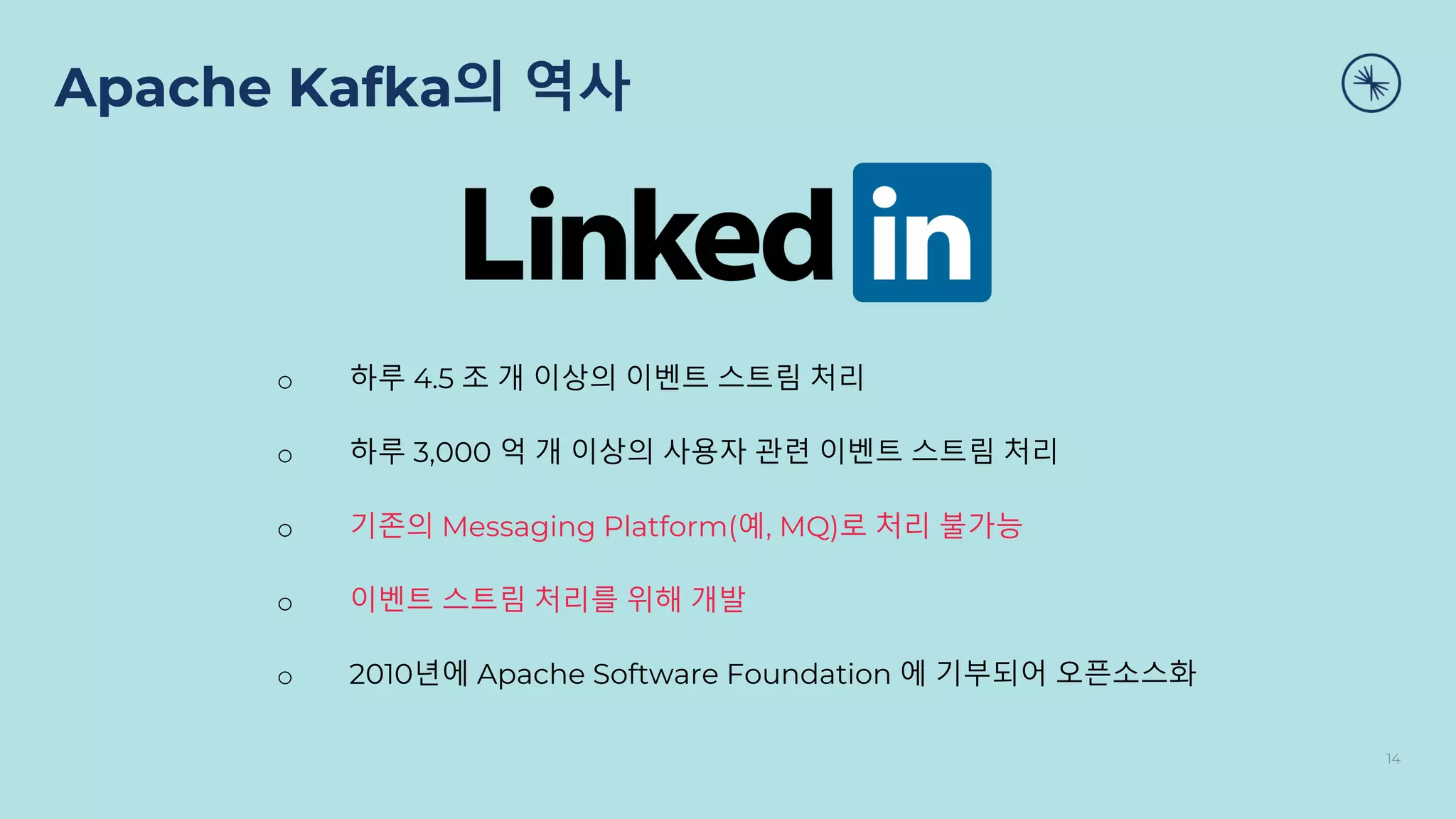Apache Kafka의 역사
14
o 하루 4.5 조 개 이상의 이벤트 스트림 처리
o 하루 3,000 억 개 이상의 사용자 관련 이벤트 스트림 처리
o 기존의 Messaging Platform(예, MQ)로 처리 불가능
o 이벤트 스트림 처리를 위해 개발
o 2010년에 Apache Software Foundation 에 기부되어 오픈소스화
 