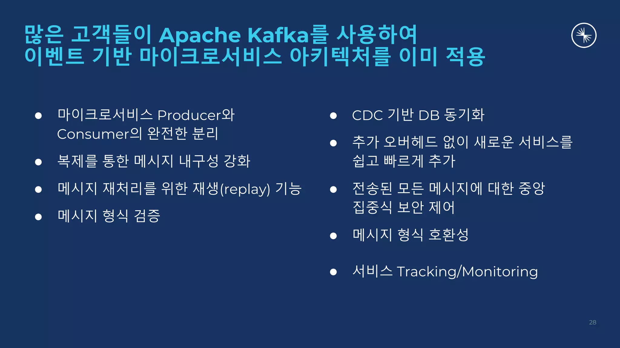 ● 마이크로서비스 Producer와
Consumer의 완전한 분리
● 복제를 통한 메시지 내구성 강화
● 메시지 재처리를 위한 재생(replay) 기능
● 메시지 형식 검증
● CDC 기반 DB 동기화
● 추가 오버헤드 없이 새로운 서비스를
쉽고 빠르게 추가
● 전송된 모든 메시지에 대한 중앙
집중식 보안 제어
● 메시지 형식 호환성
● 서비스 Tracking/Monitoring
많은 고객들이 Apache Kafka를 사용하여
이벤트 기반 마이크로서비스 아키텍처를 이미 적용
28
 