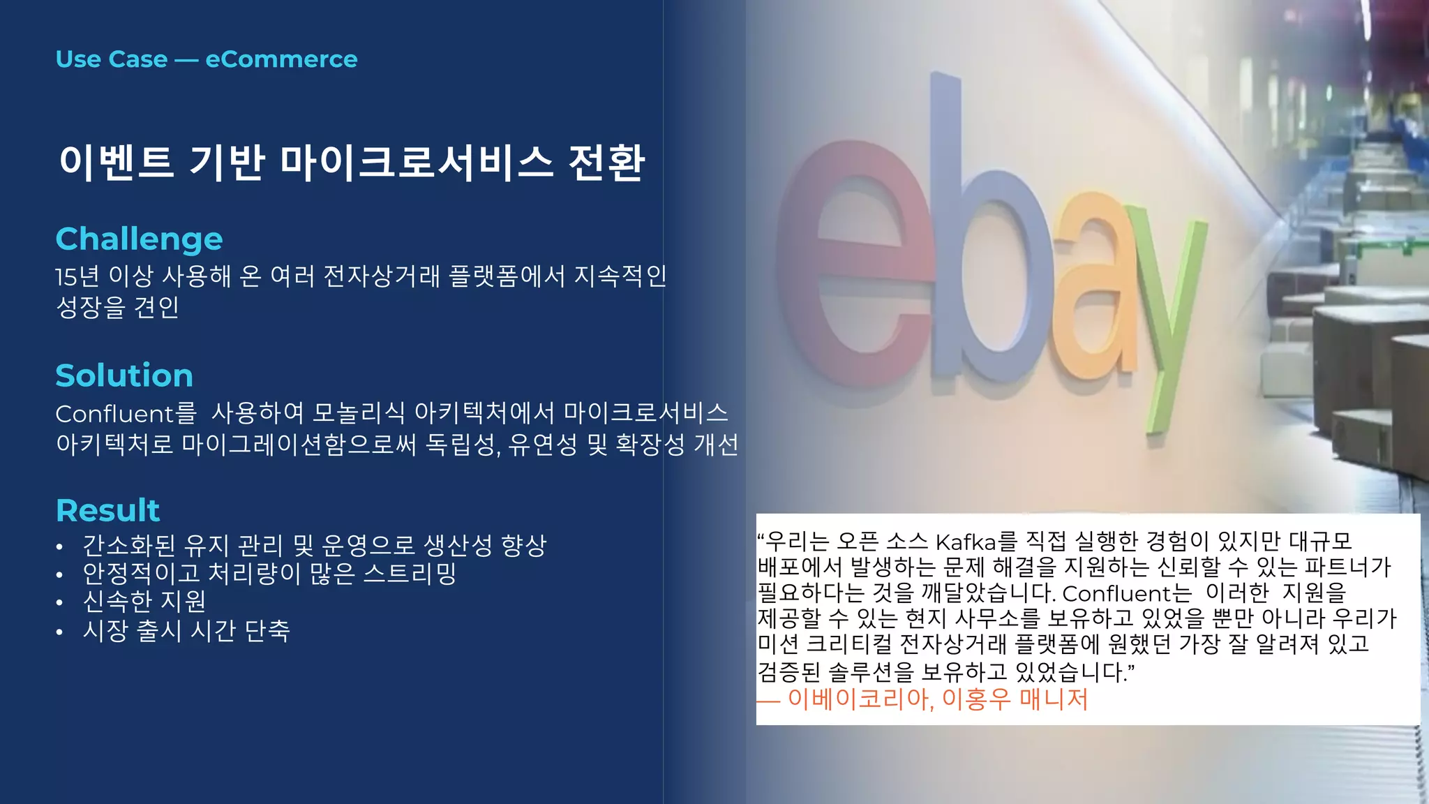 Use Case — eCommerce
이벤트 기반 마이크로서비스 전환
Challenge
15년 이상 사용해 온 여러 전자상거래 플랫폼에서 지속적인
성장을 견인
Solution
Confluent를 사용하여 모놀리식 아키텍처에서 마이크로서비스
아키텍처로 마이그레이션함으로써 독립성, 유연성 및 확장성 개선
Result
• 간소화된 유지 관리 및 운영으로 생산성 향상
• 안정적이고 처리량이 많은 스트리밍
• 신속한 지원
• 시장 출시 시간 단축
“우리는 오픈 소스 Kafka를 직접 실행한 경험이 있지만 대규모
배포에서 발생하는 문제 해결을 지원하는 신뢰할 수 있는 파트너가
필요하다는 것을 깨달았습니다. Confluent는 이러한 지원을
제공할 수 있는 현지 사무소를 보유하고 있었을 뿐만 아니라 우리가
미션 크리티컬 전자상거래 플랫폼에 원했던 가장 잘 알려져 있고
검증된 솔루션을 보유하고 있었습니다.”
— 이베이코리아, 이홍우 매니저
 