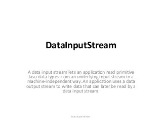 DataInputStream
A data input stream lets an application read primitive
Java data types from an underlying input stream in a
machine-independent way. An application uses a data
output stream to write data that can later be read by a
data input stream.

DataInputStream

 