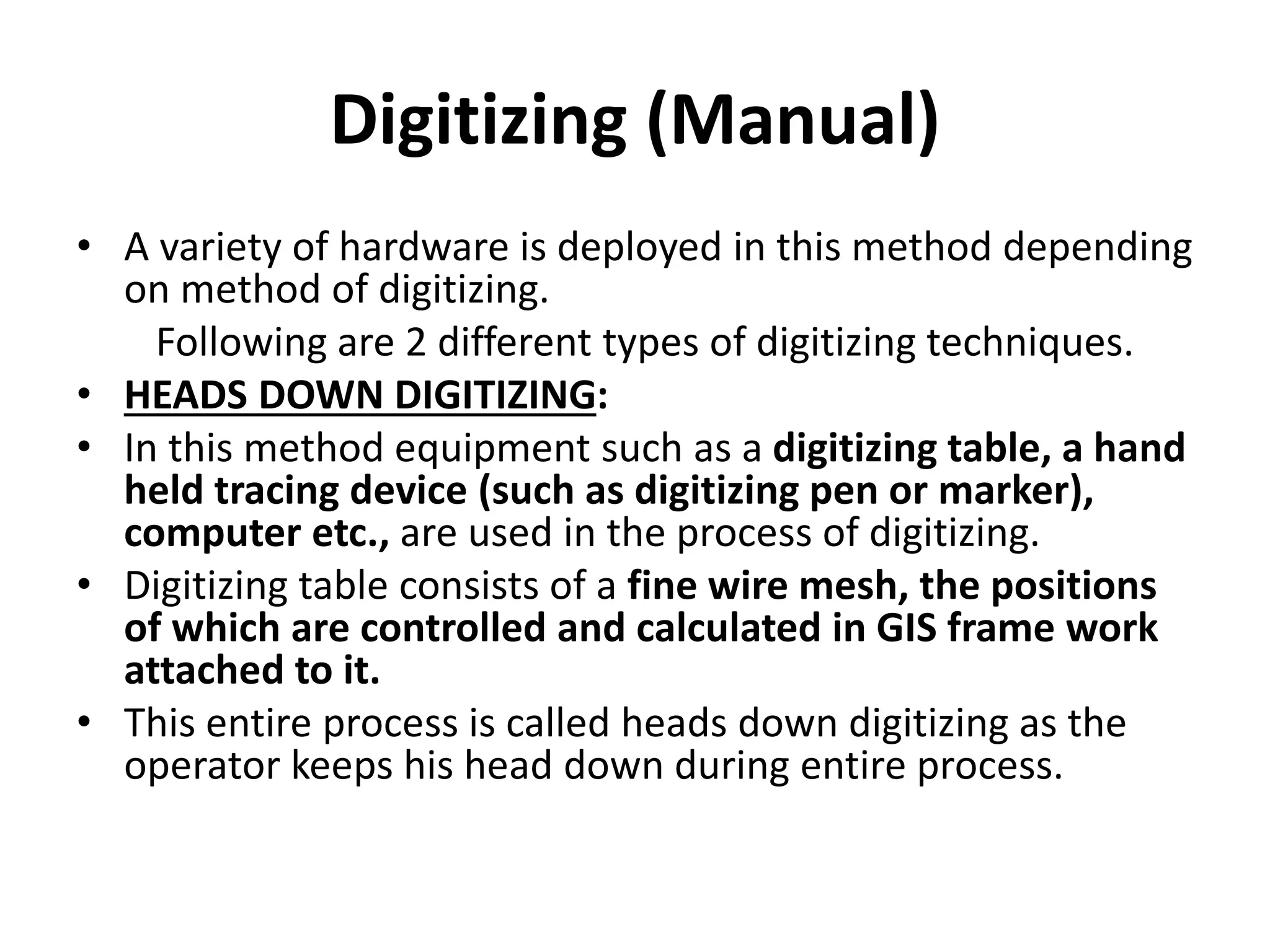 Digitizing (Manual)
• A variety of hardware is deployed in this method depending
on method of digitizing.
Following are 2 different types of digitizing techniques.
• HEADS DOWN DIGITIZING:
• In this method equipment such as a digitizing table, a hand
held tracing device (such as digitizing pen or marker),
computer etc., are used in the process of digitizing.
• Digitizing table consists of a fine wire mesh, the positions
of which are controlled and calculated in GIS frame work
attached to it.
• This entire process is called heads down digitizing as the
operator keeps his head down during entire process.
 