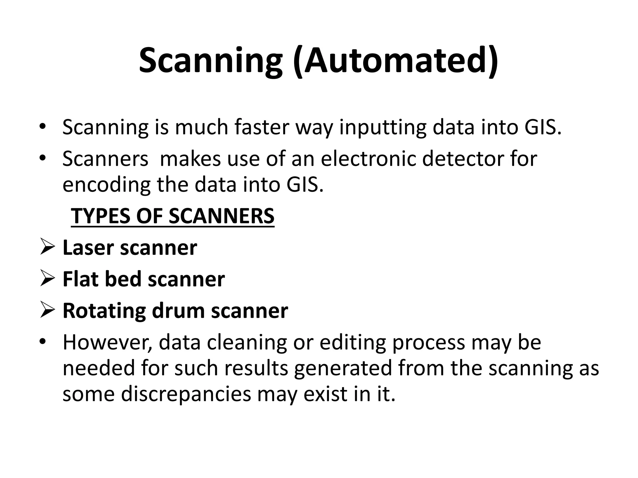 Scanning (Automated)
• Scanning is much faster way inputting data into GIS.
• Scanners makes use of an electronic detector for
encoding the data into GIS.
TYPES OF SCANNERS
 Laser scanner
 Flat bed scanner
 Rotating drum scanner
• However, data cleaning or editing process may be
needed for such results generated from the scanning as
some discrepancies may exist in it.
 