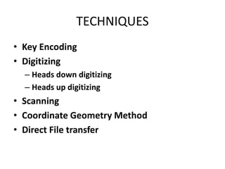 TECHNIQUES
• Key Encoding
• Digitizing
– Heads down digitizing
– Heads up digitizing
• Scanning
• Coordinate Geometry Method
• Direct File transfer
 