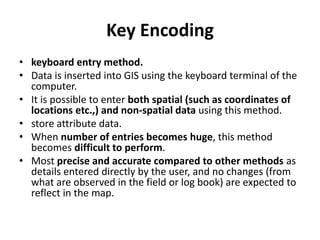 Key Encoding
• keyboard entry method.
• Data is inserted into GIS using the keyboard terminal of the
computer.
• It is possible to enter both spatial (such as coordinates of
locations etc.,) and non-spatial data using this method.
• store attribute data.
• When number of entries becomes huge, this method
becomes difficult to perform.
• Most precise and accurate compared to other methods as
details entered directly by the user, and no changes (from
what are observed in the field or log book) are expected to
reflect in the map.
 