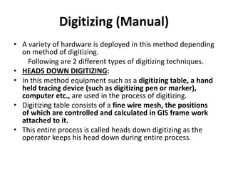 Digitizing (Manual)
• A variety of hardware is deployed in this method depending
on method of digitizing.
Following are 2 different types of digitizing techniques.
• HEADS DOWN DIGITIZING:
• In this method equipment such as a digitizing table, a hand
held tracing device (such as digitizing pen or marker),
computer etc., are used in the process of digitizing.
• Digitizing table consists of a fine wire mesh, the positions
of which are controlled and calculated in GIS frame work
attached to it.
• This entire process is called heads down digitizing as the
operator keeps his head down during entire process.
 