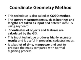 Coordinate Geometry Method
• This technique is also called as COGO method.
• The survey measurements such as bearings and
lengths are taken as input and entered into GIS
using keyboard.
• Coordinates of objects and features are
calculated by the GIS.
• This input technique produces highly accurate
results and is useful in preparing cadastral maps.
• It takes lot of time, manpower and cost to
produce the maps compared with normal
digitizing process.
 