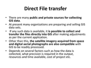 Direct File transfer
• There are many public and private sources for collecting
GIS data.
• At present many organizations are preparing and selling GIS
data sets.
• If any such data is available, it is possible to collect and
transfer the files directly into GIS after making adjustments
as per the current application.
• Other than this, the satellite imagery acquired from space
and digital aerial photographs are also compatible with
GIS to be readily processed.
• Depends on several factors such as how the data is
collected, what precision is required in the output,
resources and time available, cost of project etc.
 