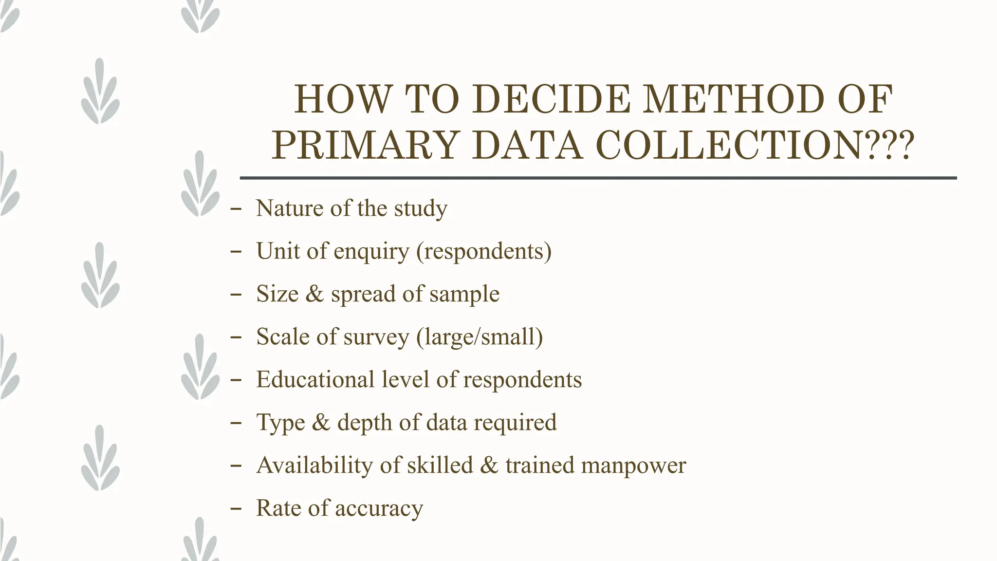 HOW TO DECIDE METHOD OF
PRIMARY DATA COLLECTION???
– Nature of the study
– Unit of enquiry (respondents)
– Size & spread of sample
– Scale of survey (large/small)
– Educational level of respondents
– Type & depth of data required
– Availability of skilled & trained manpower
– Rate of accuracy
 