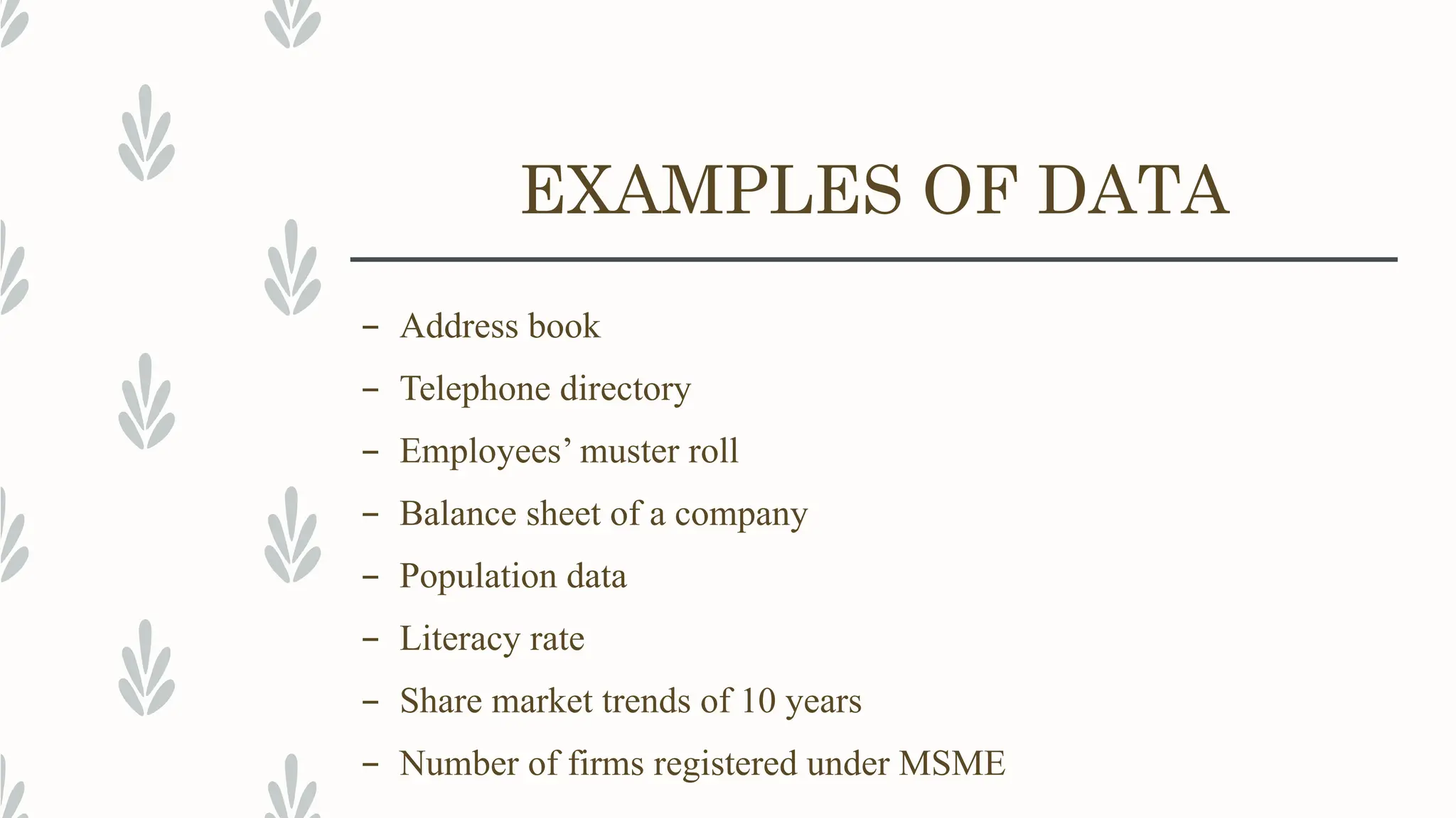 EXAMPLES OF DATA
– Address book
– Telephone directory
– Employees’ muster roll
– Balance sheet of a company
– Population data
– Literacy rate
– Share market trends of 10 years
– Number of firms registered under MSME
 
