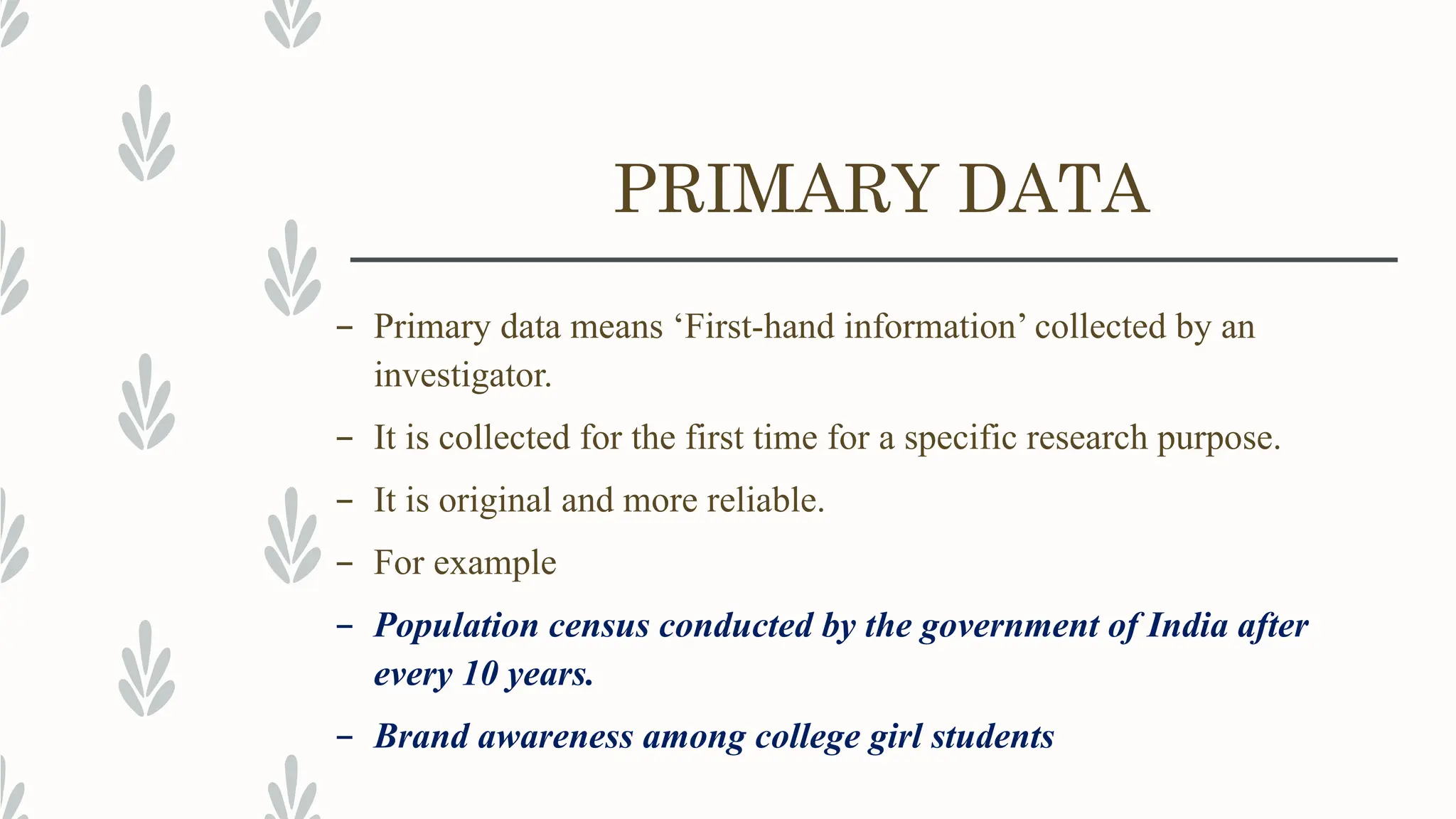 PRIMARY DATA
– Primary data means ‘First-hand information’ collected by an
investigator.
– It is collected for the first time for a specific research purpose.
– It is original and more reliable.
– For example
– Population census conducted by the government of India after
every 10 years.
– Brand awareness among college girl students
 