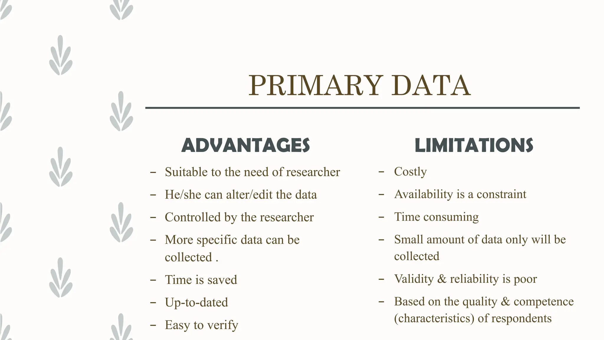 PRIMARY DATA
ADVANTAGES
– Suitable to the need of researcher
– He/she can alter/edit the data
– Controlled by the researcher
– More specific data can be
collected .
– Time is saved
– Up-to-dated
– Easy to verify
LIMITATIONS
– Costly
– Availability is a constraint
– Time consuming
– Small amount of data only will be
collected
– Validity & reliability is poor
– Based on the quality & competence
(characteristics) of respondents
 