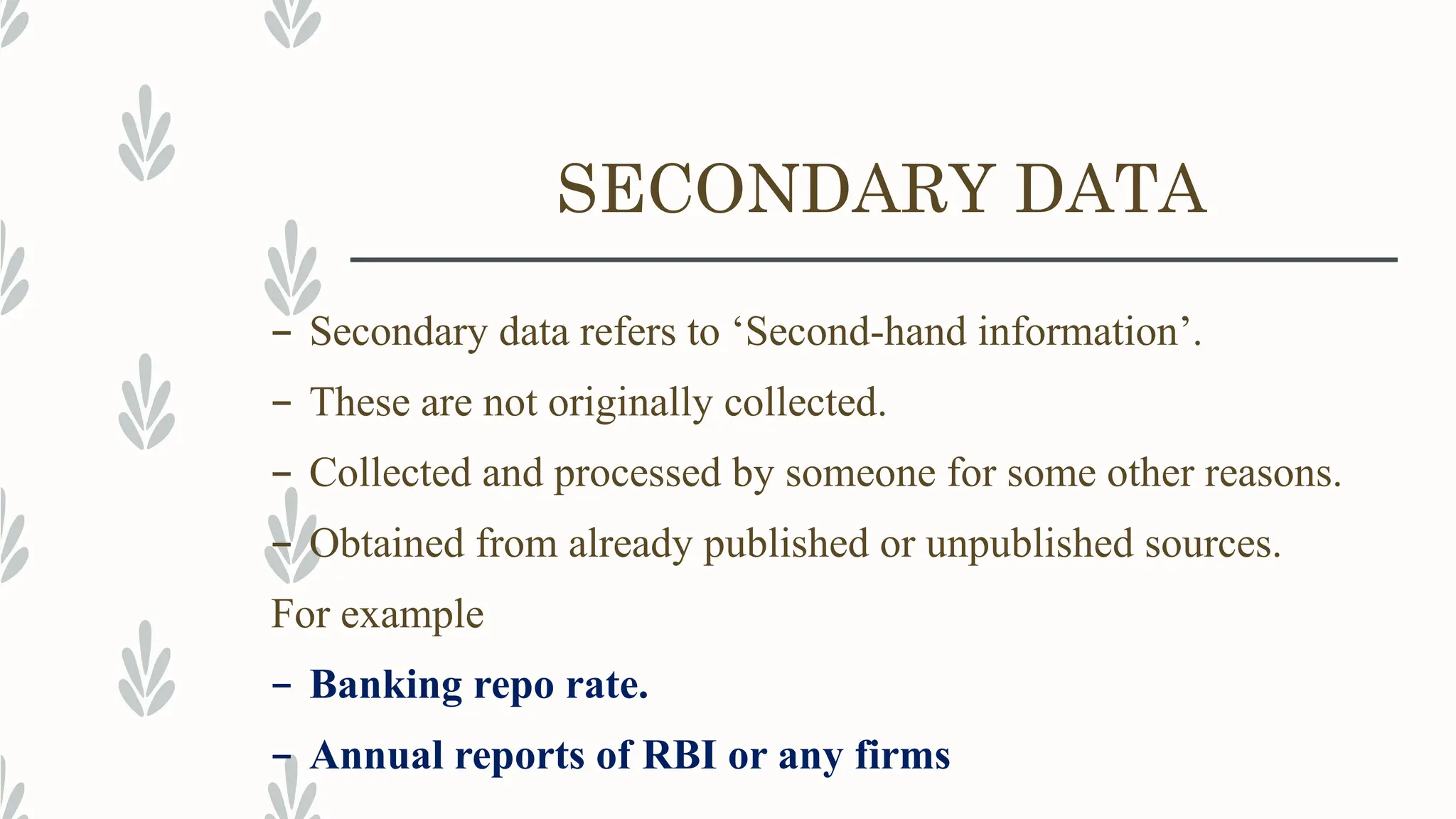SECONDARY DATA
– Secondary data refers to ‘Second-hand information’.
– These are not originally collected.
– Collected and processed by someone for some other reasons.
– Obtained from already published or unpublished sources.
For example
– Banking repo rate.
– Annual reports of RBI or any firms
 