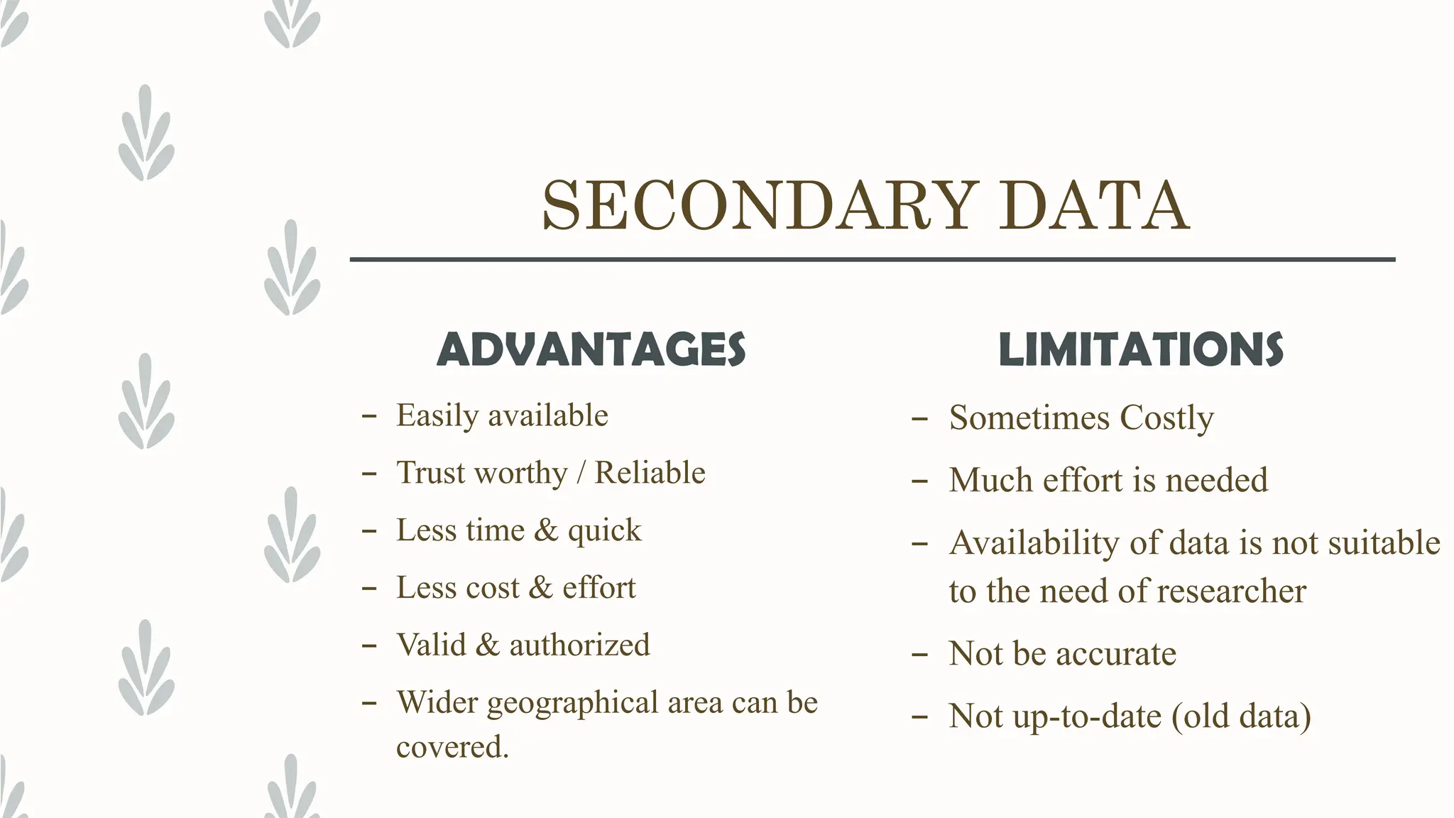 SECONDARY DATA
ADVANTAGES
– Easily available
– Trust worthy / Reliable
– Less time & quick
– Less cost & effort
– Valid & authorized
– Wider geographical area can be
covered.
LIMITATIONS
– Sometimes Costly
– Much effort is needed
– Availability of data is not suitable
to the need of researcher
– Not be accurate
– Not up-to-date (old data)
 