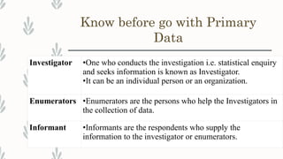 Know before go with Primary
Data
Investigator •One who conducts the investigation i.e. statistical enquiry
and seeks information is known as Investigator.
•It can be an individual person or an organization.
Enumerators •Enumerators are the persons who help the Investigators in
the collection of data.
Informant •Informants are the respondents who supply the
information to the investigator or enumerators.
 
