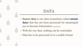 DATA
– Source data is raw data (sometimes called atomic
data) that has not been processed for meaningful
use to become Information (WIKIPEDIA)
– With the raw data, nothing can be concluded.
– Data has to be processed in to a usable format
 