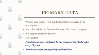 PRIMARY DATA
– Primary data means ‘First-hand information’ collected by an
investigator.
– It is collected for the first time for a specific research purpose.
– It is original and more reliable.
– For example
– Population census conducted by the government of India after
every 10 years.
– Brand awareness among college girl students
 
