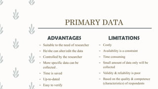 PRIMARY DATA
ADVANTAGES
– Suitable to the need of researcher
– He/she can alter/edit the data
– Controlled by the researcher
– More specific data can be
collected .
– Time is saved
– Up-to-dated
– Easy to verify
LIMITATIONS
– Costly
– Availability is a constraint
– Time consuming
– Small amount of data only will be
collected
– Validity & reliability is poor
– Based on the quality & competence
(characteristics) of respondents
 