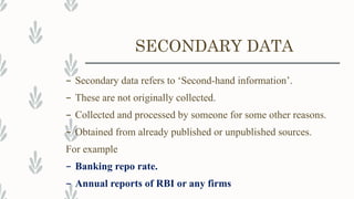 SECONDARY DATA
– Secondary data refers to ‘Second-hand information’.
– These are not originally collected.
– Collected and processed by someone for some other reasons.
– Obtained from already published or unpublished sources.
For example
– Banking repo rate.
– Annual reports of RBI or any firms
 