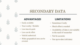 SECONDARY DATA
ADVANTAGES
– Easily available
– Trust worthy / Reliable
– Less time & quick
– Less cost & effort
– Valid & authorized
– Wider geographical area can be
covered.
LIMITATIONS
– Sometimes Costly
– Much effort is needed
– Availability of data is not suitable
to the need of researcher
– Not be accurate
– Not up-to-date (old data)
 