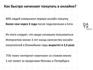 Как быстро начинают покупать в онлайне?60% людей совершили первуюонлайн-покупкуболее чем через 3 года после подключения к СетиИз этого следует, что среди начавших пользоваться Интернетом менее 3 лет назад количество онлайн-покупателей в ближайшие годы вырастет в 2,5 раза75% таких «интернет-новичков» со стажем менее3 лет живет за пределами Москвы и Петербурга