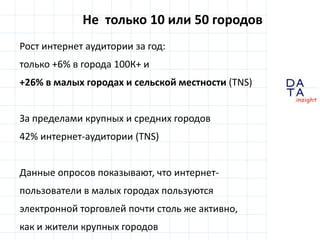 Не  только 10 или 50 городовРост интернет аудитории за год:только +6% вгорода 100К+ и+26% в малых городах и сельской местности (TNS)За пределами крупных и средних городов42% интернет-аудитории(TNS)Данные опросов показывают, что интернет-пользователи в малых городах пользуются электронной торговлей почти столь же активно,как и жители крупных городов