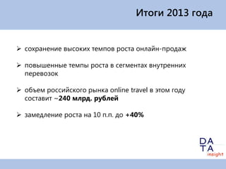 Итоги 2013 года

 сохранение высоких темпов роста онлайн-продаж
 повышенные темпы роста в сегментах внутренних
перевозок
 объем российского рынка online travel в этом году
составит ~240 млрд. рублей
 замедление роста на 10 п.п. до +40%

 
