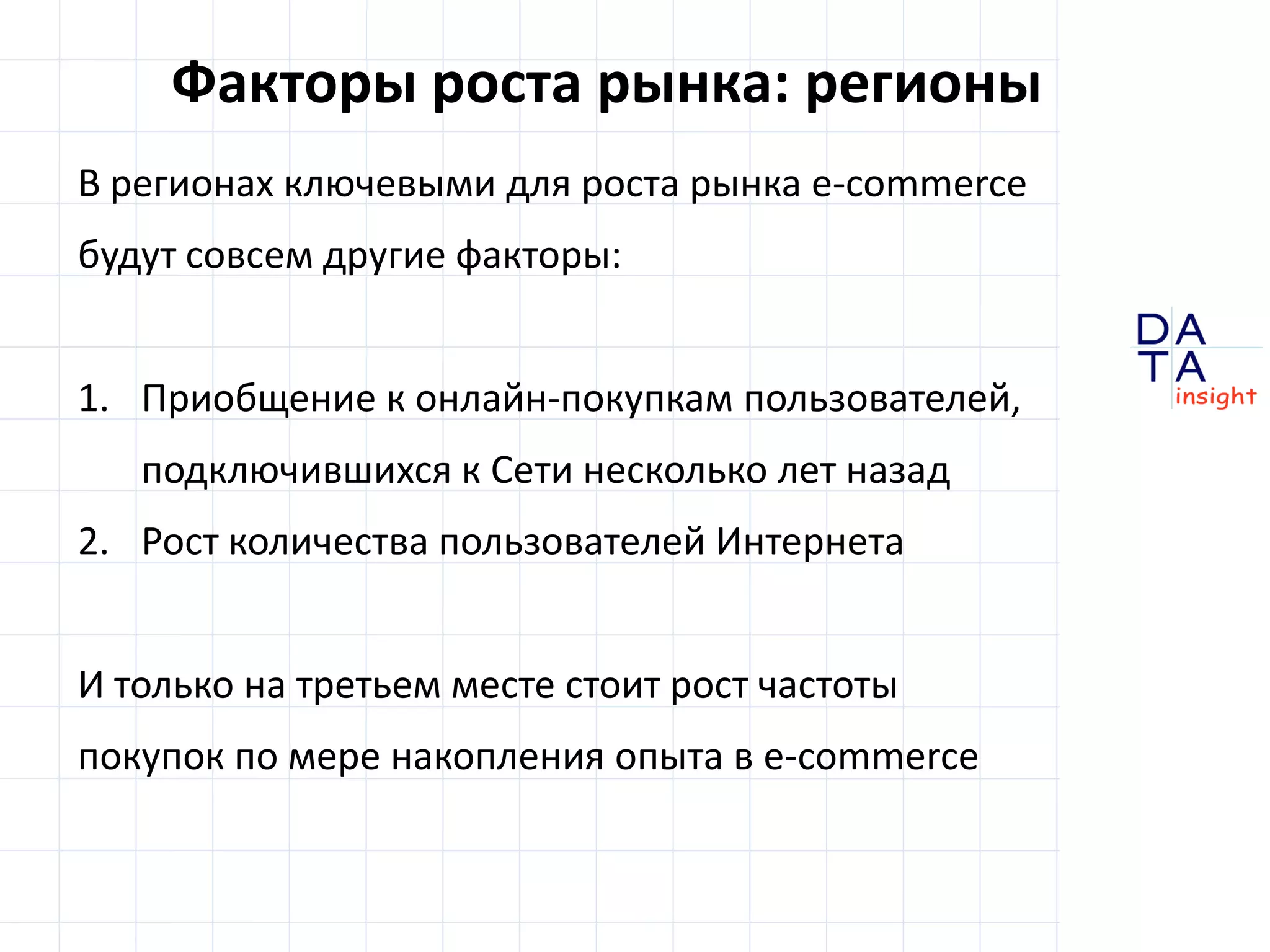 Факторы роста рынка: регионы
В регионах ключевыми для роста рынка e-commerce
будут совсем другие факторы:


1. Приобщение к онлайн-покупкам пользователей,
   подключившихся к Сети несколько лет назад
2. Рост количества пользователей Интернета


И только на третьем месте стоит рост частоты
покупок по мере накопления опыта в e-commerce
                                                  DA
                                                  TA
                                                  in sight
 