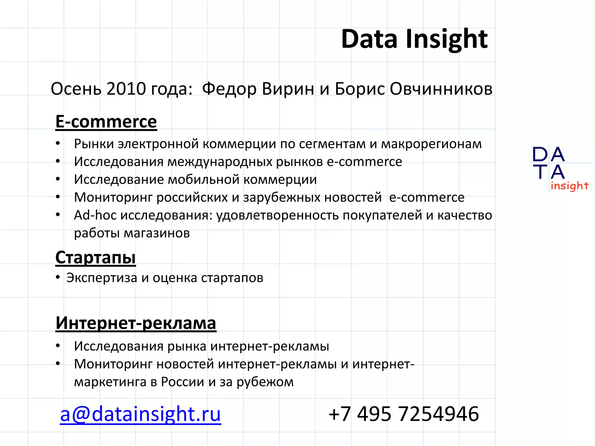 Data Insight
Осень 2010 года: Федор Вирин и Борис Овчинников
E-commerce
•   Рынки электронной коммерции по сегментам и макрорегионам
•   Исследования международных рынков e-commerce
•   Исследование мобильной коммерции
•   Мониторинг российских и зарубежных новостей e-commerce
•   Ad-hoc исследования: удовлетворенность покупателей и качество
    работы магазинов
Стартапы
• Экспертиза и оценка стартапов


Интернет-реклама
• Исследования рынка интернет-рекламы
• Мониторинг новостей интернет-рекламы и интернет-
  маркетинга в России и за рубежом
                                                                    DA
                                                                    TA
a@datainsight.ru                         +7 495 7254946             in sight
 